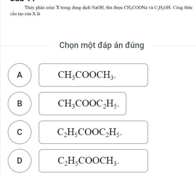 Thủy phân ester X trong dung dịch NaOH, thu được CH_3;COONa và C_2H_5OH. . Công thức
cầu tạo của X là
Chọn một đáp án đúng
A
CH_3COOCH_3.
B
CH_3COOC_2H_5.
C
C_2H_5COOC_2H_5.
D
C_2H_5COOCH_3.