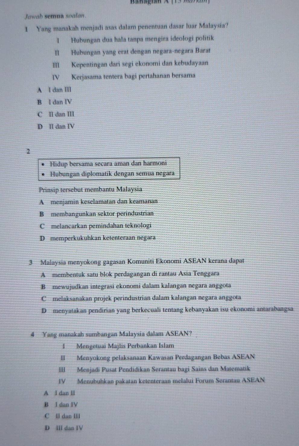 Banagian A (13 % 7
Jawah semua soalan.
1 Yang manakah menjadi asas dalam penentuan dasar luar Malaysia?
I Hubungan dua hala tanpa mengira ideologi politik
II Hubungan yang erat dengan negara-negara Barat
Ⅲ Kepentingan dari segi ekonomi dan kebudayaan
IV Kerjasama tentera bagi pertahanan bersama
A I dan III
B I dan IV
C II dan III
D II dan IV
2
Hidup bersama secara aman dan harmoni
Hubungan diplomatik dengan semua negara
Prinsip tersebut membantu Malaysia
A menjamin keselamatan dan keamanan
B membangunkan sektor perindustrian
C melancarkan pemindahan teknologi
D memperkukuhkan ketenteraan negara
3 Malaysia menyokong gagasan Komuniti Ekonomi ASEAN kerana dapat
A membentuk satu blok perdagangan di rantau Asia Tenggara
B mewujudkan integrasi ekonomi dalam kalangan negara anggota
C melaksanakan projek perindustrian dalam kalangan negara anggota
D menyatakan pendirian yang berkecuali tentang kebanyakan isu ekonomi antarabangsa
4 Yang manakah sumbangan Malaysia dalam ASEAN?
1 Mengetuai Majlis Perbankan Islam
II Menyokong pelaksanaan Kawasan Perdagangan Bebas ASEAN
III Menjadi Pusat Pendidikan Serantau bagi Sains dan Matematik
IV Menubuhkan pakatan ketenteraan melalui Forum Serantau ASEAN
A I dan II
B I dan IV
C I dan III
D II dan IV