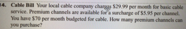 Cable Bill Your local cable company charges $29.99 per month for basic cable 
service. Premium channels are available for a surcharge of $5.95 per channel. 
You have $70 per month budgeted for cable. How many premium channels can 
you purchase?