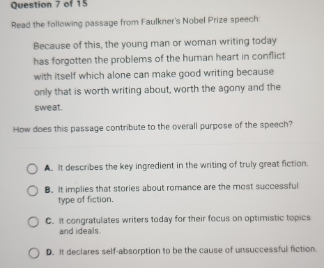 Read the following passage from Faulkner's Nobel Prize speech:
Because of this, the young man or woman writing today
has forgotten the problems of the human heart in conflict
with itself which alone can make good writing because
only that is worth writing about, worth the agony and the
sweat.
How does this passage contribute to the overall purpose of the speech?
A. It describes the key ingredient in the writing of truly great fiction.
B. It implies that stories about romance are the most successful
type of fiction.
C. It congratulates writers today for their focus on optimistic topics
and ideals.
D. It declares self-absorption to be the cause of unsuccessful fiction.