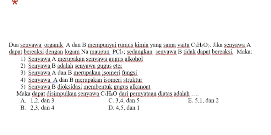 Dua senyawa_organik A dan B mempunyai rumus kimia yang sama yaitu C_3H_6O_2. Jika senyawa A
dapat bereaksi dengan logam Na maupun PCl₃; sedangkan senyawa B tidak dapat bereaksi. Maka:
1) Senyawa A merupakan senyawa gugus alkohol
2) Senyawa B adalah senyawa gugus eter
3) Senyawa A dan B merupakan isomeri fungsi
4) Senyawa A dan B merupakan isomeri struktur
5) Senyawa B dioksidasi membentuk gugus alkanoat
Maka dapat disimpulkan senyawa C_3H_8O dari pernyataan diatas adalah …
A. 1, 2, dan 3 C. 3, 4, dan 5 E. 5, 1, dan 2
B. 2, 3, dan 4 D. 4, 5, dan 1