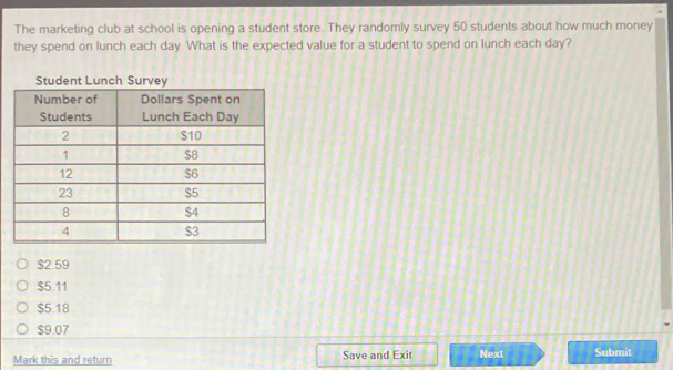 The marketing club at school is opening a student store. They randomly survey 50 students about how much money
they spend on lunch each day. What is the expected value for a student to spend on lunch each day?
Student Lun
$2.59
$5.11
$5.18
$9.07
Mark this and return Save and Exit Next Submit