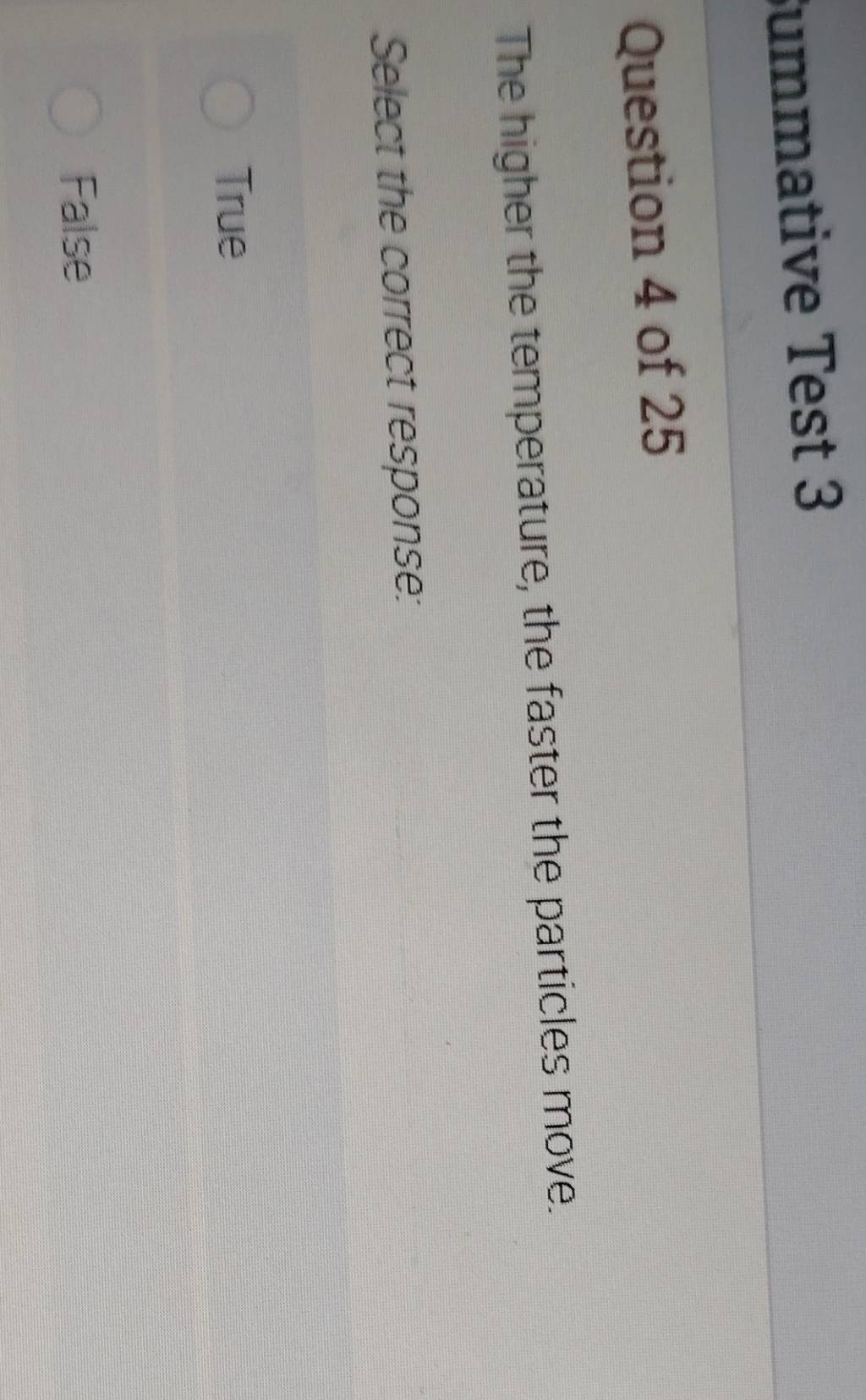 ummative Test 3
Question 4 of 25
The higher the temperature, the faster the particles move.
Select the correct response:
True
False