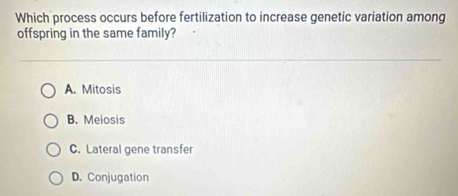 Which process occurs before fertilization to increase genetic variation among
offspring in the same family?
A. Mitosis
B. Meiosis
C. Lateral gene transfer
D. Conjugation