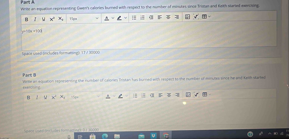 Write an equation representing Gwen's calories burned with respect to the number of minutes since Tristan and Keith started exercising. 
B I U X^2 X_2 15px
y=10x+100|
Space used (includes formatting): 17 / 30000
Part B 
Write an equation representing the number of calories Tristan has burned with respect to the number of minutes since he and Keith started 
exercising. 
B X^2 X_2 15px
Space used (includes formatting): 0 / 30000