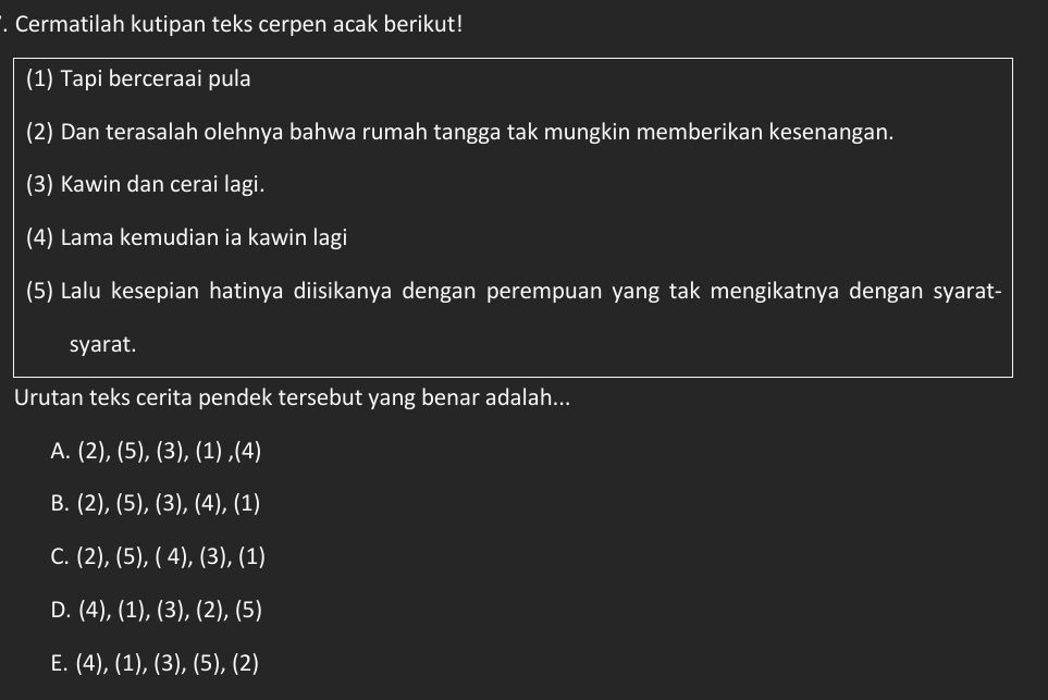 Cermatilah kutipan teks cerpen acak berikut!
(1) Tapi berceraai pula
(2) Dan terasalah olehnya bahwa rumah tangga tak mungkin memberikan kesenangan.
(3) Kawin dan cerai lagi.
(4) Lama kemudian ia kawin lagi
(5) Lalu kesepian hatinya diisikanya dengan perempuan yang tak mengikatnya dengan syarat-
syarat.
Urutan teks cerita pendek tersebut yang benar adalah...
A. (2),(5),(3),(1),(4)
B. (2),(5),(3),(4),(1)
C. (2),(5),(4),(3),(1)
D. (4),(1),(3),(2),(5)
E. (4),(1), (3),(5), (2)