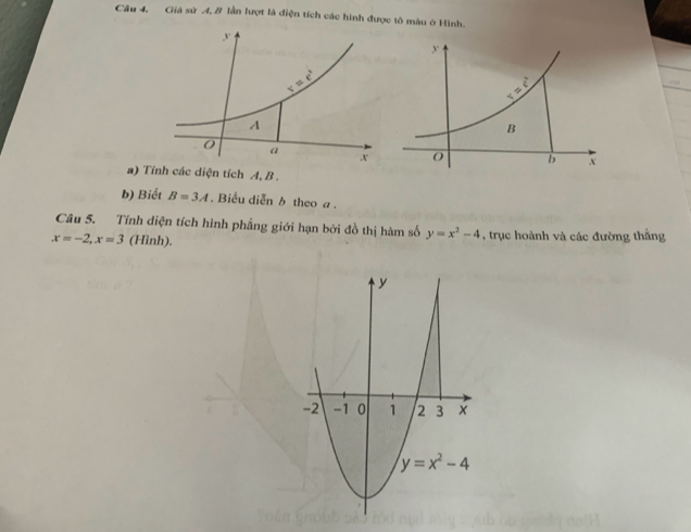 Câu 4, Giá sử A, B lần lượt là diện tích các hình được tô màu ở Hình.
 
a) Tính các diện tích A, B .
b) Biết B=3A. Biểu diễn b theo a .
Câu 5. Tính diện tích hình phẳng giới hạn bởi đồ thị hàm số y=x^2-4
x=-2,x=3 (Hình). , trục hoành và các đường thẳng