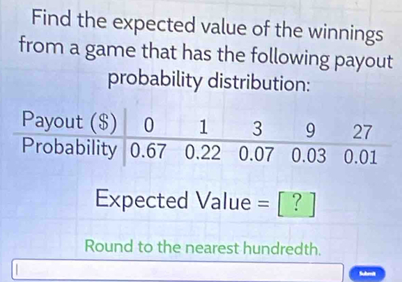 Find the expected value of the winnings 
from a game that has the following payout 
probability distribution:
Expected Value = [ ? ]
Round to the nearest hundredth. 
Submit