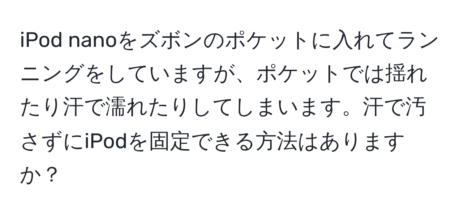 iPod nanoをズボンのポケットに入れてランニングをしていますが、ポケットでは揺れたり汗で濡れたりしてしまいます。汗で汚さずにiPodを固定できる方法はありますか？