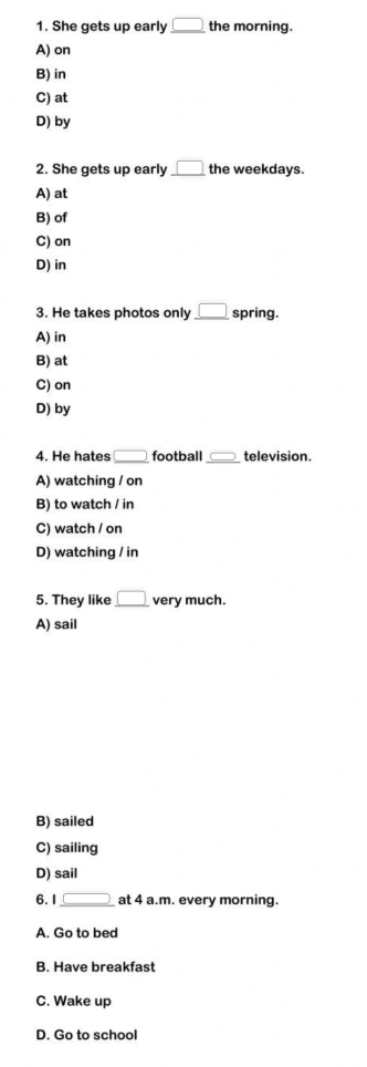 She gets up early _ □  the morning.
A) on
B) in
C) at
D) by
2. She gets up early _ □  the weekdays.
A) at
B) of
C) on
D) in
3. He takes photos only _ □  spring.
A) in
B) at
C) on
D) by
4. He hates □ football □ television.
A) watching / on
B) to watch / in
C) watch / on
D) watching / in
5. They like _ □  very much.
A) sail
B) sailed
C) sailing
D) sail
6.1 _ □  at 4 a.m. every morning.
A. Go to bed
B. Have breakfast
C. Wake up
D. Go to school