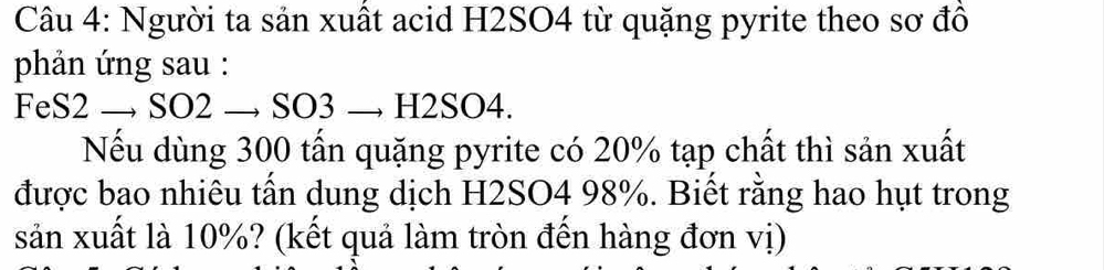 Người ta sản xuất acid H2SO4 từ quặng pyrite theo sơ đồ 
phản ứng sau : 
FeS2 → SO2 → SO3 → H2SO4. 
Nếu dùng 300 tấn quặng pyrite có 20% tạp chất thì sản xuất 
được bao nhiêu tấn dung dịch H2SO4 98%. Biết rằng hao hụt trong 
sản xuất là 10%? (kết quả làm tròn đến hàng đơn vị)