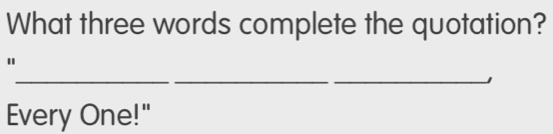 What three words complete the quotation? 
" 
__ 
_J 
Every One!"