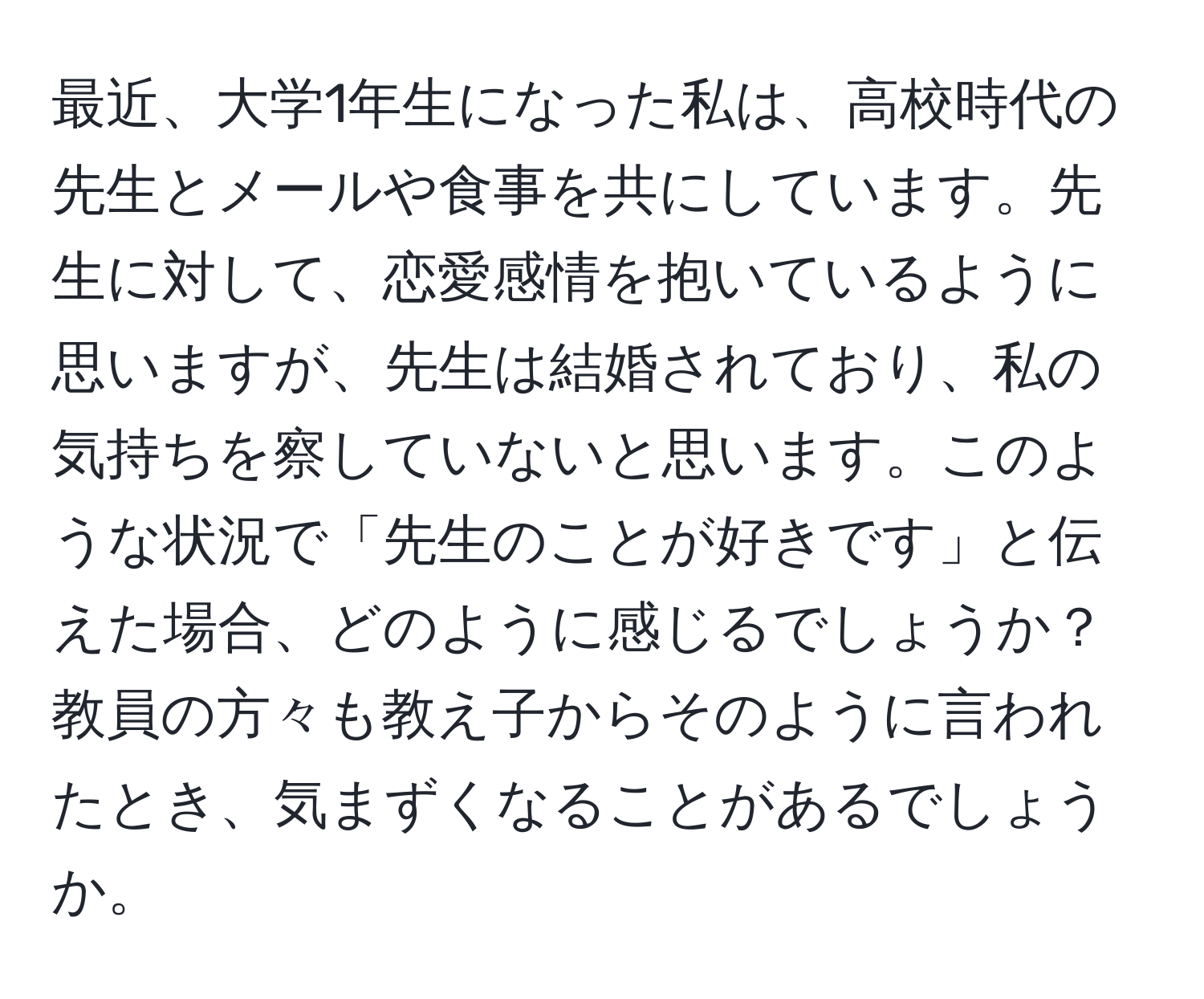 最近、大学1年生になった私は、高校時代の先生とメールや食事を共にしています。先生に対して、恋愛感情を抱いているように思いますが、先生は結婚されており、私の気持ちを察していないと思います。このような状況で「先生のことが好きです」と伝えた場合、どのように感じるでしょうか？教員の方々も教え子からそのように言われたとき、気まずくなることがあるでしょうか。