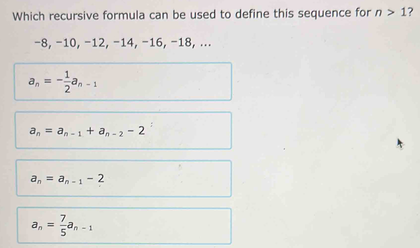 Which recursive formula can be used to define this sequence for n>1
−8, −10, −12, −14, −16, −18, ...
a_n=- 1/2 a_n-1
a_n=a_n-1+a_n-2-2
a_n=a_n-1-2
a_n= 7/5 a_n-1