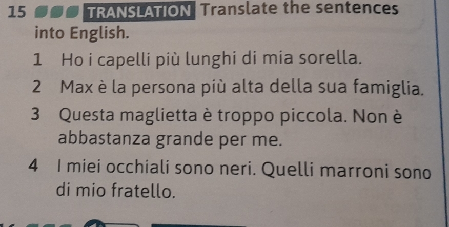 TRANSLATION Translate the sentences 
into English. 
1 Ho i capelli più lunghi di mia sorella. 
2 Max è la persona più alta della sua famiglia. 
3 Questa maglietta è troppo piccola. Non è 
abbastanza grande per me. 
4 I miei occhiali sono neri. Quelli marroni sono 
di mio fratello.