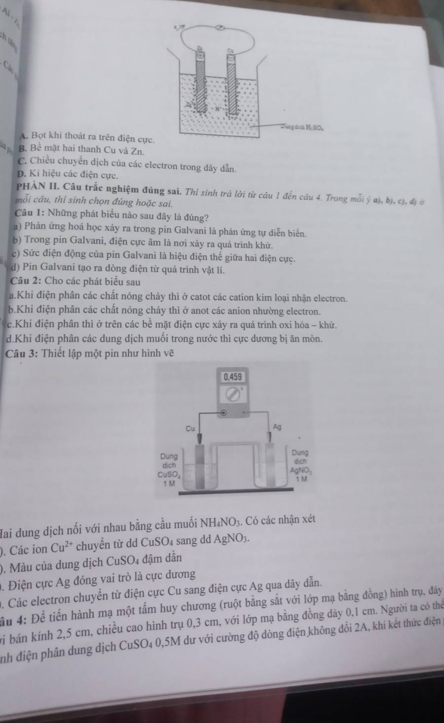 A .
é 
Các
A. Bọt khi thoát ra trên điện cực
a B. Bề mặt hai thanh Cu và Zn.
C. Chiều chuyển dịch của các electron trong dây dẫn.
D. Kí hiệu các điện cực.
PHÀN II. Câu trắc nghiệm đúng sai. Thí sinh trả lời từ câu 1 đến câu 4. Trong mỗi ý a), b), c), đ) ở
mỗi câu, thí sinh chọn đúng hoặc sai.
Câu 1: Những phát biểu nào sau đây là đúng?
a) Phản ứng hoá học xảy ra trong pin Galvani là phản ứng tự diễn biển.
b) Trong pin Galvani, điện cực âm là nơi xảy ra quá trình khử.
c) Sức điện động của pin Galvani là hiệu điện thế giữa hai điện cực.
d) Pin Galvani tạo ra dòng điện từ quá trình vật lí.
Câu 2: Cho các phát biểu sau
a.Khi điện phân các chất nóng chảy thì ở catot các cation kim loại nhận electron.
b.Khi điện phân các chất nóng chảy thì ở anot các anion nhường electron.
c.Khi điện phân thì ở trên các bề mặt điện cực xảy ra quá trình oxi hóa - khử.
d.Khi điện phân các dung dịch muối trong nước thì cực dương bị ăn mòn.
Câu 3: Thiết lập một pin như hình vẽ
Hai dung dịch nối với nhau bằng cầu muối NH _4NO: 3. Có các nhận xét
). Các ion Cu^(2+) chuyển từ dd CuSO₄ sang dd AgNO_3
). Màu của dung dịch CuSO_4 đậm dần
0. Điện cực Ag đóng vai trò là cực dương
. Các electron chuyển từ điện cực Cu sang điện cực Ag qua dây dẫn.
ấu 4: Để tiến hành mạ một tấm huy chương (ruột bằng sắt với lớp mạ bằng đồng) hình trụ, đây
vi bán kính 2,5 cm, chiều cao hình trụ 0,3 cm, với lớp mạ bằng đồng dày 0,1 cm. Người ta có thể
nh điện phân dung dịch CuSO4 0,5M dư với cường độ dòng điện không đổi 2A, khi kết thức điện