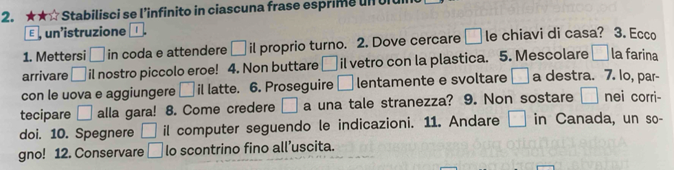 ★★☆Stabilisci se l’infinito in ciascuna frase esprime un oit 
E un'istruzione 
1. Mettersi □ in coda e attendere □ i| proprio turno. 2. Dove cercare □ le chiavi di casa? 3. Ecco 
arrivare □ il nostro piccolo eroe! 4. Non buttare □ il vetro con la plastica. 5. Mescolare □ la farina 
con le uova e aggiungere □ i latte. 6. Proseguire □ lentamente e svoltare □ a destra. 7. lo, par- 
tecipare □ alla gara! 8. Come credere □ a una tale stranezza? 9. Non sostare □ nei corri- 
doi. 10. Spegnere □ il computer seguendo le indicazioni. 11. Andare □ in Canada, un so- 
gno! 12. Conservare □ lo scontrino fino all’uscita.