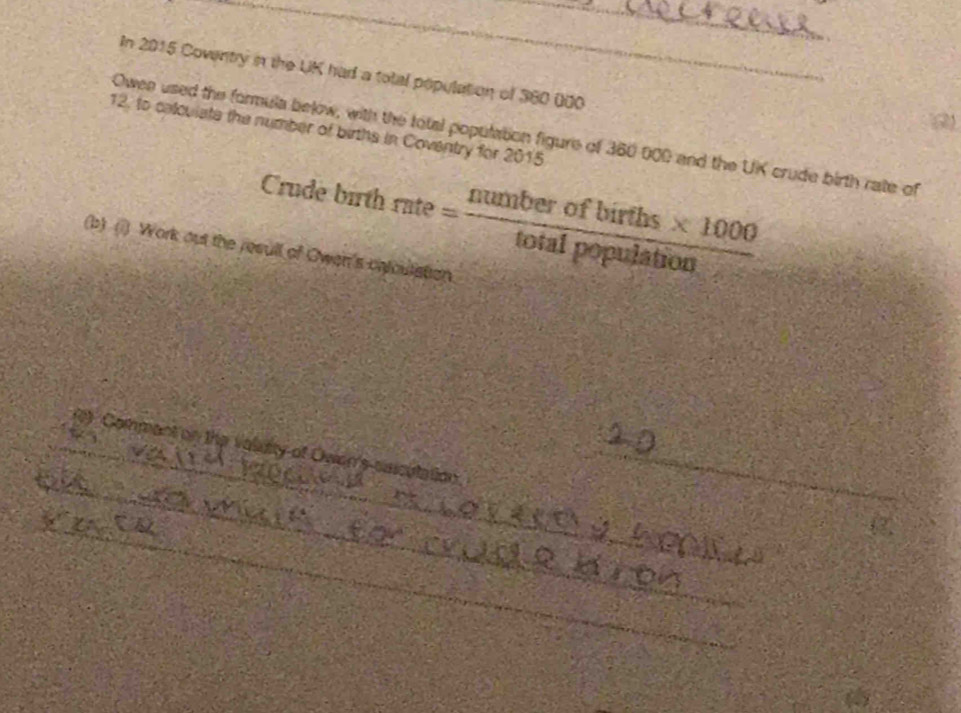 In 2015 Cowntry in the UK had a total population of 360 000
(2) 
12. to calculate the number of births in Coventry for 2015 
Owes used the formula below, with the total population figure of 360 000 and the UK crude birth rate of 
Crude birt rate= (numberofbirths* 1000)/totalpopulation 
(b) (1) Work out the resull of Owen's cntoulation 
_ 
_0) Commant on the valuity of Owen's ssiculation_ 
_ 
(2) 
_