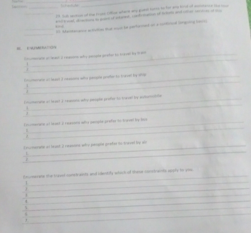 Section _Whetule 
29. Sub section of the Front Office where any guest turns to for any kind of assistence like rom 
_kind and travel, directions to point of interest, confirmation of tickets and other services af sus 
_ 
_30. Maintanance activities that myst be performed on a continual (ongoing basis) 
III ENUMERATION 
_ 
Enumerate at least 2 reasons why people prefer to travel by train 
1 
_ 
Enumerate at least 2 reasons why people prefer to travel by ship 
1 
_ 
l numerate at least 2 reasons why people prefer to travel by automoblie 
1. 
2 
_ 
Enumerate at least 2 reasons why people prefer to travel by bus 
1 
2. 
_ 
Enumerate at least 2 reasons why people prefer to travel by air 
1 
_ 
2 
_ 
Enumerate the travel constraints and identify which of these constraints apply to you. 
_ 
1 
_ 
2. 
/ 
_4 
_ 
5._ 
_6 
7.