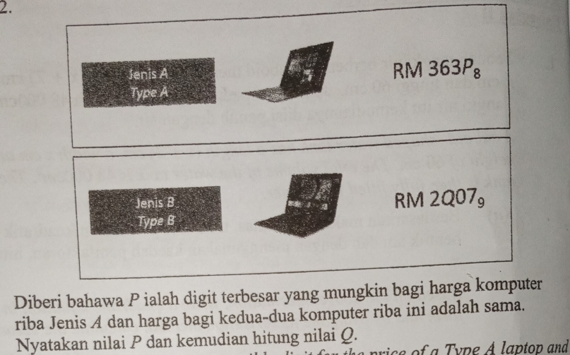 Diberi bahawa P ialah digit terbesar yang mungkin bagi harga komputer
riba Jenis A dan harga bagi kedua-dua komputer riba ini adalah sama.
Nyatakan nilai P dan kemudian hitung nilai Q.
rice of a Type A laptop and