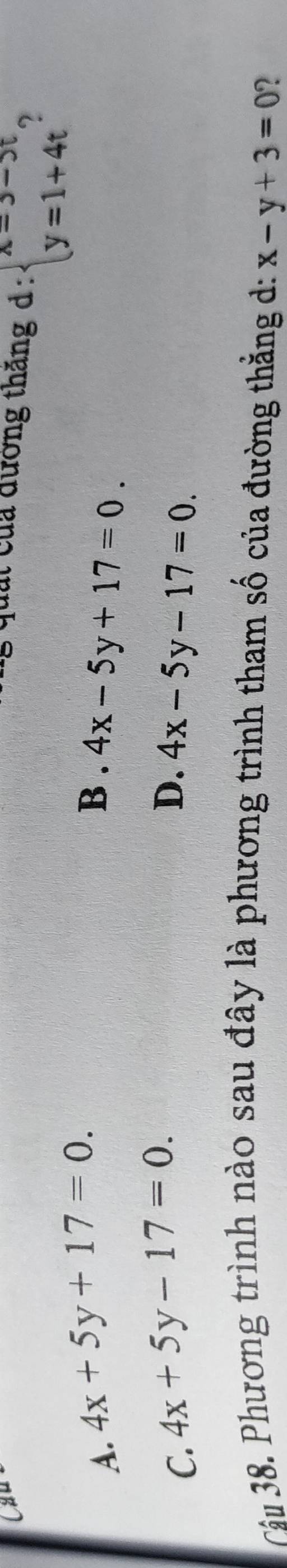 Cầu
, u t của đường thắng d: beginarrayl x=3-5t y=1+4tendarray. 2
A. 4x+5y+17=0. B . 4x-5y+17=0.
D.
C. 4x+5y-17=0. 4x-5y-17=0. 
Câu 38. Phương trình nào sau đây là phương trình tham số của đường thằng d: x-y+3=0 ?