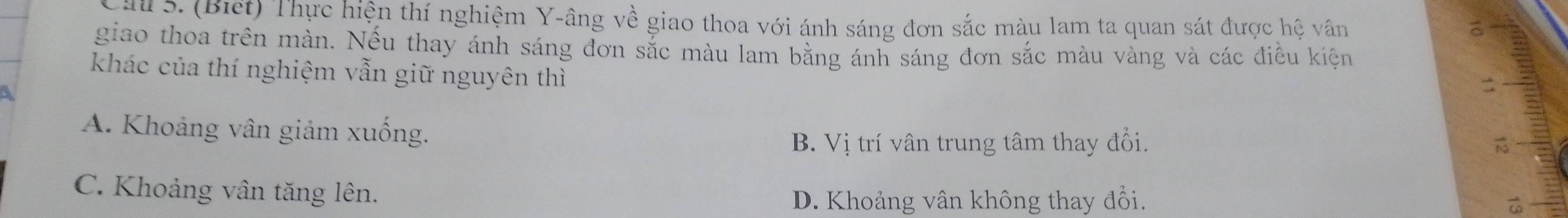 Cái 5. (Biết) Thực hiện thí nghiệm Y-âng về giao thoa với ánh sáng đơn sắc màu lam ta quan sát được hệ vân
giao thoa trên màn. Nếu thay ánh sáng đơn sắc màu lam bằng ánh sáng đơn sắc màu vàng và các điều kiện
khác của thí nghiệm vẫn giữ nguyên thì
A. Khoảng vân giảm xuống.
B. Vị trí vân trung tâm thay đổi.
C. Khoảng vân tăng lên.
D. Khoảng vân không thay đổi.