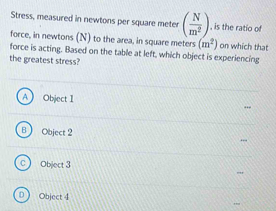 Stress, measured in newtons per square meter ( N/m^2 ) , is the ratio of
force, in newtons (N) to the area, in square meters (m^2) on which that
force is acting. Based on the table at left, which object is experiencing
the greatest stress?
) Object 1
Object 2
C Object 3
D Object 4