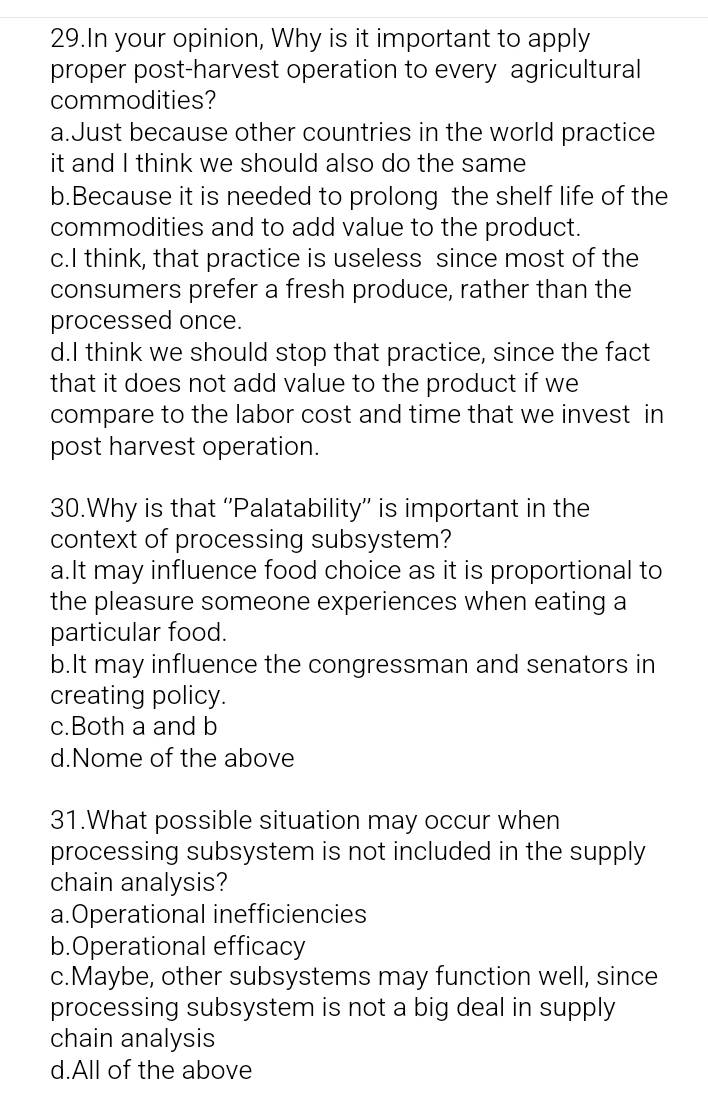 In your opinion, Why is it important to apply
proper post-harvest operation to every agricultural
commodities?
a.Just because other countries in the world practice
it and I think we should also do the same
b.Because it is needed to prolong the shelf life of the
commodities and to add value to the product.
c.I think, that practice is useless since most of the
consumers prefer a fresh produce, rather than the
processed once.
d.I think we should stop that practice, since the fact
that it does not add value to the product if we
compare to the labor cost and time that we invest in
post harvest operation.
30.Why is that ''Palatability'' is important in the
context of processing subsystem?
a.It may influence food choice as it is proportional to
the pleasure someone experiences when eating a
particular food.
b.It may influence the congressman and senators in
creating policy.
c.Both a and b
d.Nome of the above
31.What possible situation may occur when
processing subsystem is not included in the supply 
chain analysis?
a.Operational inefficiencies
b.Operational efficacy
c.Maybe, other subsystems may function well, since
processing subsystem is not a big deal in supply
chain analysis
d.All of the above