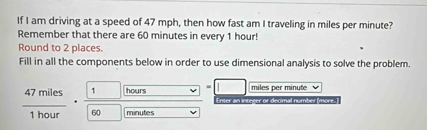 If I am driving at a speed of 47 mph, then how fast am I traveling in miles per minute? 
Remember that there are 60 minutes in every 1 hour! 
Round to 2 places. 
Fill in all the components below in order to use dimensional analysis to solve the problem.
hours -. 1L| =□ miles per minute
overline  
Enter an integer or decimal number (more..)
 47miles/1hour ·  1/60  minutes
overline 