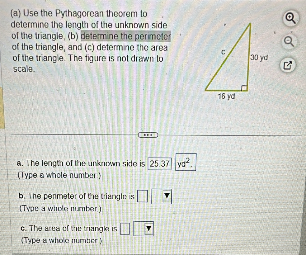 Use the Pythagorean theorem to 
determine the length of the unknown side 
of the triangle, (b) determine the perimeter 
of the triangle, and (c) determine the area 
of the triangle. The figure is not drawn to 
scale. 
a. The length of the unknown side is 25.37|yd^2. 
(Type a whole number.) 
b. The perimeter of the triangle is 
(Type a whole number.) 
c. The area of the triangle is 
(Type a whole number.)