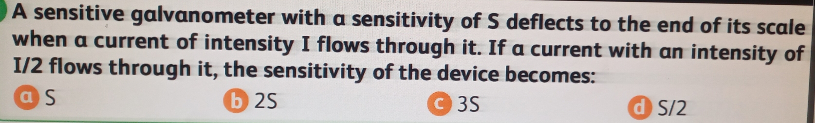 A sensitive galvanometer with a sensitivity of S deflects to the end of its scale
when a current of intensity I flows through it. If a current with an intensity of
I/2 flows through it, the sensitivity of the device becomes:
as b 2S 03S d S/2