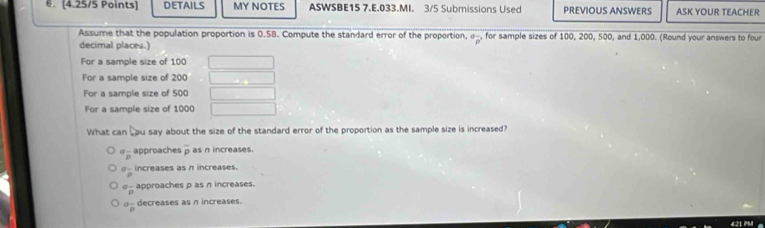 DETAILS MY NOTES ASWSBE15 7.E.033.MI. 3/5 Submissions Used PREVIOUS ANSWERS ASK YOUR TEACHER
Assume that the population proportion is 0.58. Compute the standard error of the proportion, σ _, for sample sizes of 100, 200, 500, and 1,000. (Round your answers to four
overline p
decimal places.)
For a sample size of 100
For a sample size of 200
For a sample size of 500
For a sample size of 1000
What can , ou say about the size of the standard error of the proportion as the sample size is increased?
^aoverline p approaches overline p as n increases.
^Goverline p increases as n increases.
^alpha frac p approaches p as n increases.
^alpha overline p decreases as n increases.