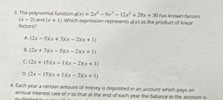 The polynomial function q(x)=2x^4-9x^3-12x^2+29x+30 has known factors
(x-2) and (x+1) Which expression represents q(x) as the product of linear
factors?
A (2x-5)(x+3)(x-2)(x+1)
B. (2x+3)(x-5)(x-2)(x+1)
C (2x+15)(x-1)(x-2)(x+1)
D. (2x-15)(x+1)(x-2)(x+1)
4. Each year a certain amount of money is deposited in an account which pays an
annual interest rate of i so that at the end of each year the balance in the account is