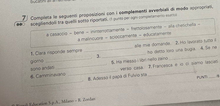 bucatini alr am 
7 Completa le seguenti proposizioni con i complementi avverbiali di modo appropriati, 
scegliendoli tra quelli sotto riportati. (1 punto per ogni completamento esatto) 
a casaccio - bene - ininterrottamente - frettolosamente - alla chetichella - 
a malincuore - scioccamente - educatamente 
1. Clara risponde sempre alle mie domande. 2. Ho lavorato tutto il 
giorno __. 3. _ho detto loro una bugia. 4. Se ne 
. 
sono andati 、 5. Ha messo i libri nello zaino 
6. Camminavano _verso casa. 7. Francesca e io ci siamo lasciati 
_ 
8. Adesso il papà di Fulvio sta 
PUNTI /8 
Pimli Education S.p.A., Milano - R. Zordan