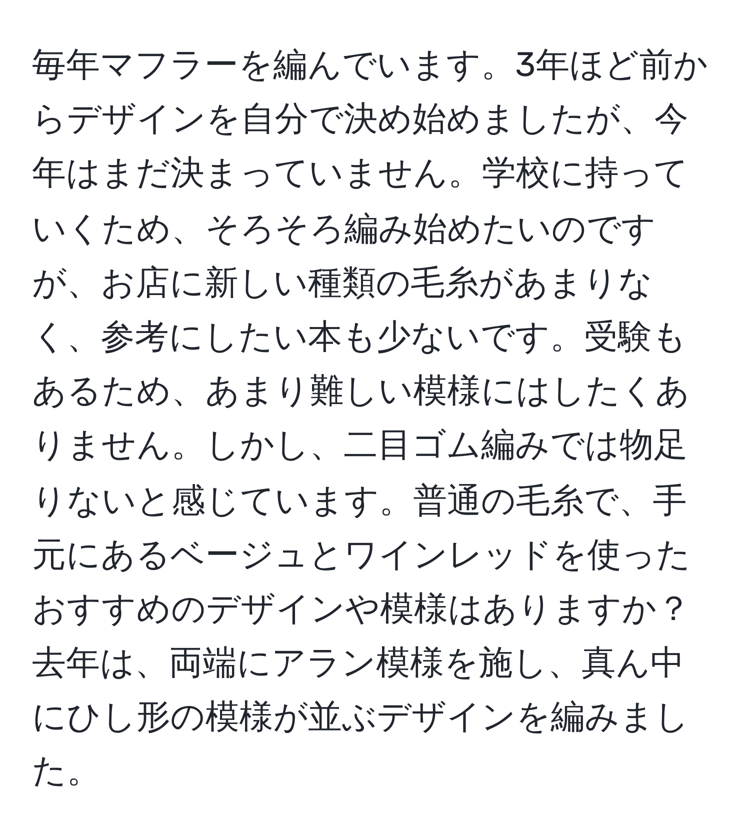 毎年マフラーを編んでいます。3年ほど前からデザインを自分で決め始めましたが、今年はまだ決まっていません。学校に持っていくため、そろそろ編み始めたいのですが、お店に新しい種類の毛糸があまりなく、参考にしたい本も少ないです。受験もあるため、あまり難しい模様にはしたくありません。しかし、二目ゴム編みでは物足りないと感じています。普通の毛糸で、手元にあるベージュとワインレッドを使ったおすすめのデザインや模様はありますか？去年は、両端にアラン模様を施し、真ん中にひし形の模様が並ぶデザインを編みました。