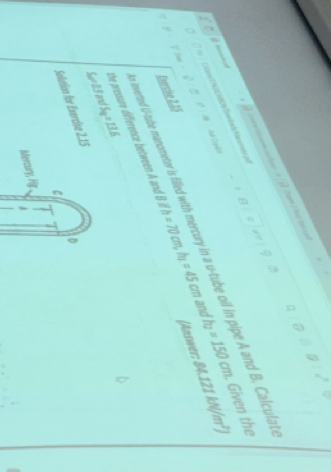 ta I fod tercad 
and h_2=150cm Given the 
. Céaro MNICABE9 Damlach féreretr po 
# A Caère 
nverted U-tube maometer is fillied with mercury in a u-tube oil in pipe A and B. Calcula 
ζ 2 
(Answer: 84.121 b4(/m^2)
Evercise 2,35 
Sue 03 and the pressure difference between A and 8Vh=70cm, h_1=45cm
S_9=13.6
D 
Solution for Exercise 2.15 
C 
Mercury, Hi.