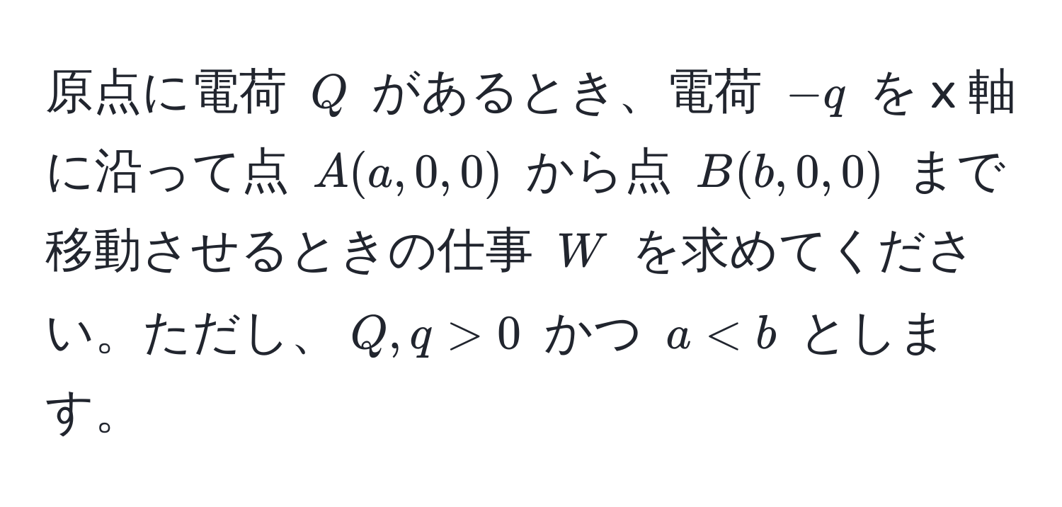 原点に電荷 $Q$ があるとき、電荷 $-q$ を x 軸に沿って点 $A(a,0,0)$ から点 $B(b,0,0)$ まで移動させるときの仕事 $W$ を求めてください。ただし、$Q, q > 0$ かつ $a < b$ とします。