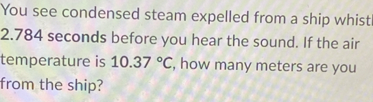 You see condensed steam expelled from a ship whist
2.784 seconds before you hear the sound. If the air 
temperature is 10.37°C , how many meters are you 
from the ship?