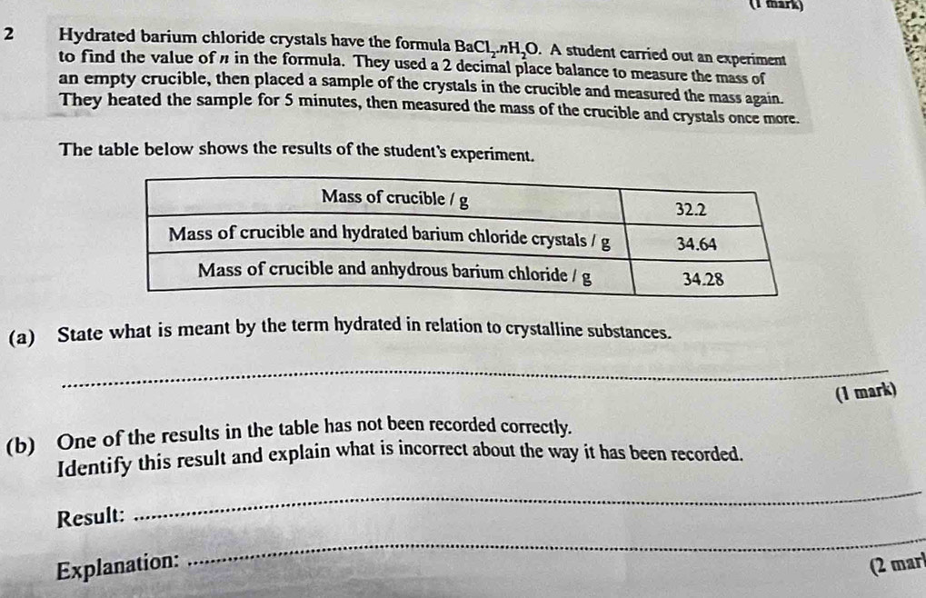 Hydrated barium chloride crystals have the formula BaCl_2.nH_2O. A student carried out an experiment 
to find the value of in the formula. They used a 2 decimal place balance to measure the mass of 
an empty crucible, then placed a sample of the crystals in the crucible and measured the mass again. 
They heated the sample for 5 minutes, then measured the mass of the crucible and crystals once more. 
The table below shows the results of the student's experiment. 
(a) State what is meant by the term hydrated in relation to crystalline substances. 
_ 
(1 mark) 
(b) One of the results in the table has not been recorded correctly. 
Identify this result and explain what is incorrect about the way it has been recorded. 
_ 
Result: 
_ 
Explanation: (2 mar