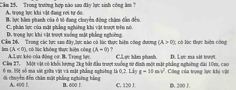 Trong trường hợp nào sau đây lực sinh công âm ?
A. trọng lực khi vật đang rơi tự do.
B. lực hãm phanh của ô tô đang chuyển động chậm dần đều.
C. phản lực của mặt phẳng nghiêng khi vật trượt trên nó.
D. trọng lực khi vật trượt xuống mặt phẳng nghiêng.
Câu 26. Trong các lực sau đây,lực nào có lúc thực hiện công dương (A>0); có lúc thực hiện công
am(A<0) , có lúc không thực hiện công (A=0) ?
A.Lực kéo của động cơ. B. Trọng lực. C.Lực hãm phanh. D. Lực ma sát trượt.
Câu 27. Một vật có khối lượng 2kg bắt đầu trượt xuống từ đỉnh một mặt phẳng nghiêng dài 10m, cao
6 m. Hệ số ma sát giữa vật và mặt phẳng nghiêng là 0,2. Lấy g=10m/s^2. Công của trọng lực khi vật
di chuyển đến chân mặt phẳng nghiêng bằng
A. 400 J. B. 600 J. C. 120 J. D. 200 J.