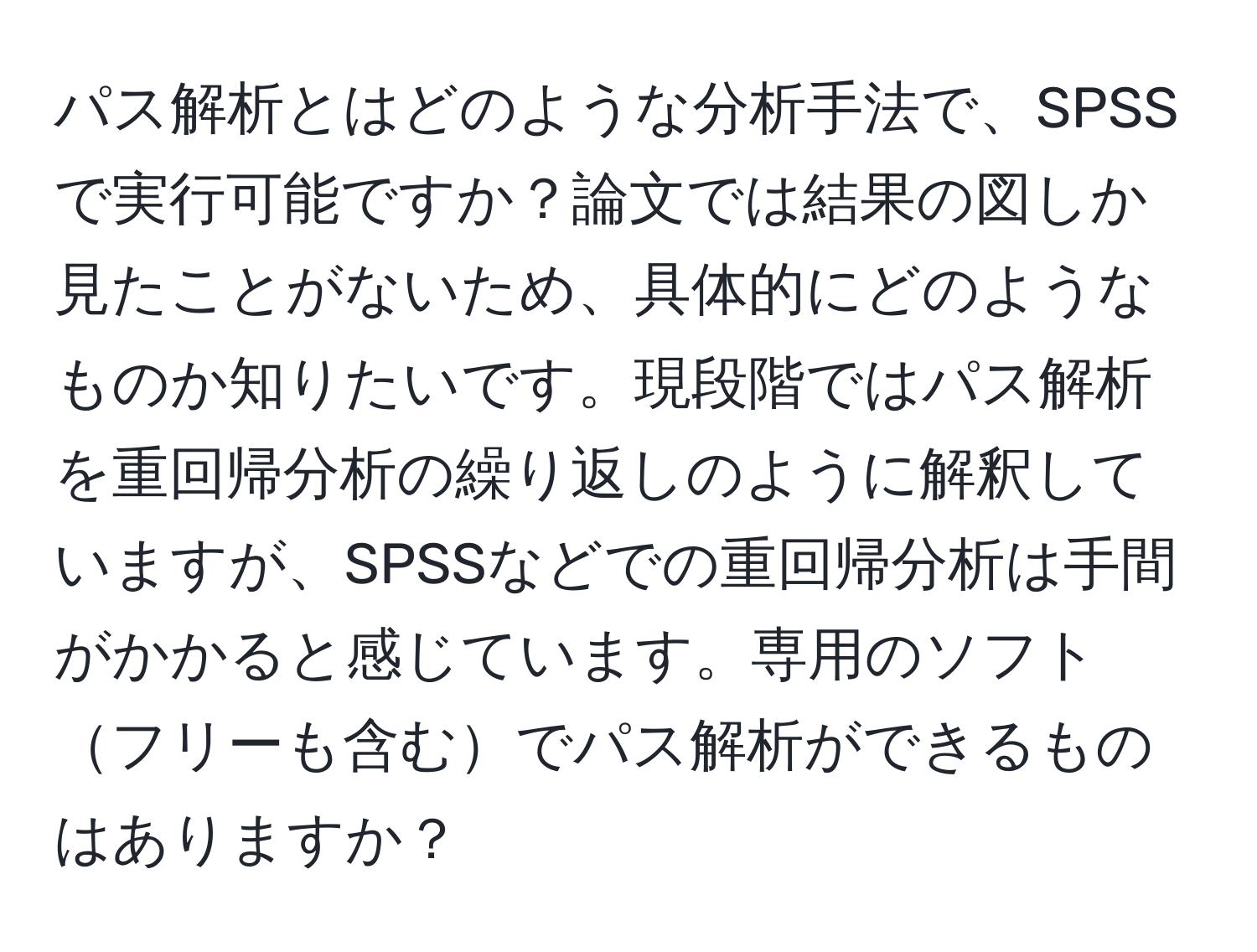 パス解析とはどのような分析手法で、SPSSで実行可能ですか？論文では結果の図しか見たことがないため、具体的にどのようなものか知りたいです。現段階ではパス解析を重回帰分析の繰り返しのように解釈していますが、SPSSなどでの重回帰分析は手間がかかると感じています。専用のソフトフリーも含むでパス解析ができるものはありますか？