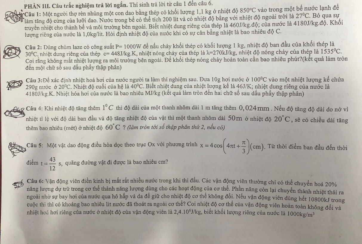 PHÀN III. Câu trắc nghiệm trả lời ngắn. Thí sinh trả lời từ câu 1 đến câu 6.
*Câu 1: Một người thợ rèn nhúng một con dao bằng thép có khối lượng 1,1 kg ở nhiệt độ 850°C vào trong một bể nước lạnh để
làm tăng độ cứng của lưỡi dao. Nước trong bề có thể tích 200 lít và có nhiệt độ bằng với nhiệt độ ngoài trời là 27°C. Bỏ qua sự
truyền nhiệt cho thành bể và môi trường bên ngoài. Biết nhiệt dung riêng của thép là 460J/kg.độ; của nước là 4180J/kg.độ. Khối
lượng riêng của nước là 1,0kg/lit. Hỏi định nhiệt độ của nước khi có sự cân bằng nhiệt là bao nhiêu độ C.
Câu 2: Dùng chùm laze có công suất P=1000W đề nấu chảy khối thép có khối lượng 1 kg, nhiệt độ ban đầu của khối thép là
30°C , nhiệt dung riêng của thép c=448J/kg.K. , nhiệt nóng chảy của thép là lambda =2701 kJ/kg, nhiệt độ nóng chảy của thép là 1535°C.
Coi rằng không mất nhiệt lượng ra môi trường bên ngoài. Để khối thép nóng chảy hoàn toàn cần bao nhiêu phút?(kết quả làm tròn
đến một chữ số sau dấu phầy thập phân)
Câu 3:Để xác định nhiệt hoá hơi của nước người ta làm thí nghiệm sau. Đưa 10g hơi nước ở 100°C vào một nhiệt lượng kế chứa
290g nước ở 20°C. Nhiệt độ cuối của hệ là 40°C. Biết nhiệt dung của nhiệt lượng kế là 46J/K; nhiệt dung riêng của nước là
4180J/kg.K. Nhiệt hóa hơi của nước là bao nhiêu MJ/kg (kết quả làm tròn đến hai chữ số sau dấu phẩy thập phân)
Ané *  Câu 4: Khi nhiệt độ tăng thêm 1°C thì độ dài của một thanh nhôm dài 1 m tăng thêm 0,024mm . Nếu độ tăng độ dài do nở vì
nhiệt tỉ lệ với độ dài ban đầu và độ tăng nhiệt độ của vật thì một thanh nhôm dài 50m ở nhiệt độ 20°C , sẽ có chiều dài tăng
thêm bao nhiêu (mét) ở nhiệt độ 60°C ? (làm tròn tới số thập phân thứ 2, nếu có)
Câu 5: Một vật dao động điều hòa dọc theo trục Ox với phương trình x=4cos (4π t+ π /3 )(cm) Từ thời điểm ban đầu đến thời
điểm t= 43/12 s s, quãng đường vật đi được là bao nhiêu cm?
Câu 6: Vận động viên điền kinh bị mất rất nhiều nước trong khi thi đấu. Các vận động viên thường chi có thể chuyền hoá 20%
năng lượng dự trữ trong cơ thể thành năng lượng dùng cho các hoạt động của cơ thể. Phần năng còn lại chuyển thành nhiệt thải ra
ngoài nhờ sự bay hơi của nước qua hô hấp và da để giữ cho nhiệt độ cơ thể không đổi. Nếu vận động viên dùng hết 10800kJ trong
cuộc thi thì có khoảng bao nhiêu lit nước đã thoát ra ngoài cơ thể? Coi nhiệt độ cơ thể của vận động viên hoàn toàn không đổi và
nhiệt hoá hơi riêng của nước ở nhiệt độ của vận động viên là 2,4.10^6J/kg 1, biết khối lượng riêng của nước là 1000kg/m^3