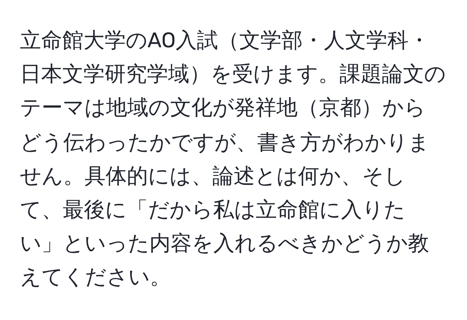 立命館大学のAO入試文学部・人文学科・日本文学研究学域を受けます。課題論文のテーマは地域の文化が発祥地京都からどう伝わったかですが、書き方がわかりません。具体的には、論述とは何か、そして、最後に「だから私は立命館に入りたい」といった内容を入れるべきかどうか教えてください。