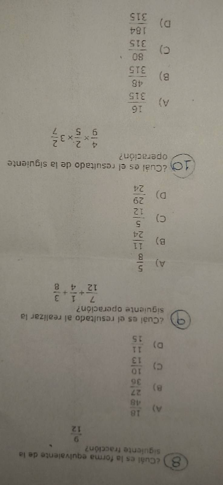 ¿Cuál es la forma equivalente de la
Siguiente fracción?
 9/12 
A)  18/48 
B)  27/36 
C)  10/13 
D )  11/15 
¿Cuál es el resultado al realizar la
siguiente operación?
 7/12 + 1/4 + 3/8 
A)  5/8 
B)  11/24 
C)  5/12 
D)  29/24 
10 ¿Cuál es el resultado de la siguiente
operación?
 4/9 *  2/5 * 3 2/7 
A)  16/315 
B)  48/315 
C)  80/315 
D)  184/315 