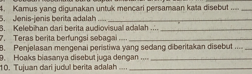 Kamus yang digunakan untuk mencari persamaan kata disebut ...._ 
5. Jenis-jenis berita adalah__ 
6. Kelebihan dari berita audiovisual adalah ..._ 
7. Teras berita berfungsi sebagai ...._ 
8. Penjelasan mengenai peristiwa yang sedang diberitakan disebut ...._ 
9. Hoaks biasanya disebut juga dengan ...._ 
10. Tujuan dari judul berita adalah ...._