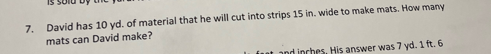 is soid by th 
7. David has 10 yd. of material that he will cut into strips 15 in. wide to make mats. How many 
mats can David make? 
and inches. His answer was 7 yd. 1 ft. 6