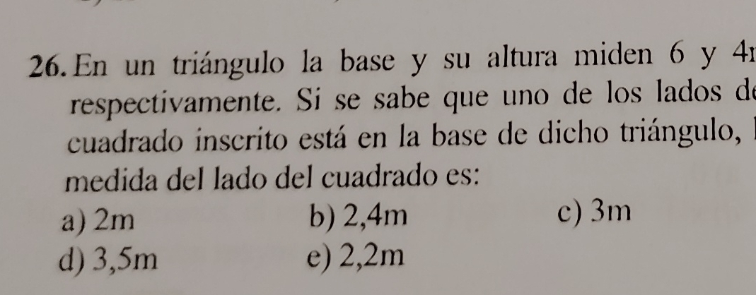 En un triángulo la base y su altura miden 6 y 41
respectivamente. Si se sabe que uno de los lados de
cuadrado inscrito está en la base de dicho triángulo,
medida del lado del cuadrado es:
a) 2m b) 2,4m c) 3m
d) 3,5m e) 2,2m