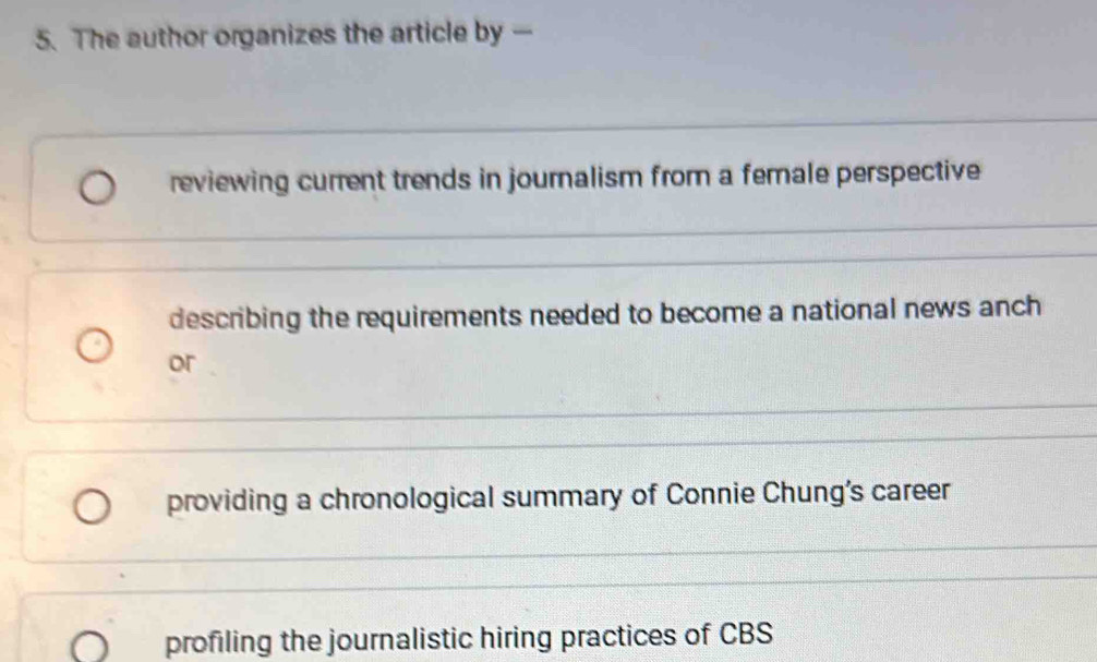 The author organizes the article by —
reviewing current trends in journalism from a female perspective
describing the requirements needed to become a national news anch
or
providing a chronological summary of Connie Chung's career
profiling the journalistic hiring practices of CBS