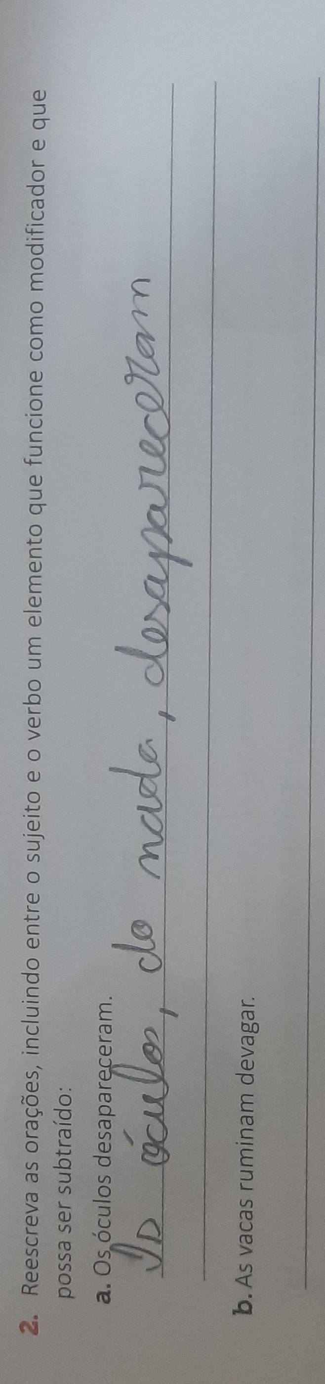 Reescreva as orações, incluindo entre o sujeito e o verbo um elemento que funcione como modificador e que 
possa ser subtraído: 
a. Os óculos desapareceram. 
_ 
_ 
b. As vacas ruminam devagar. 
_