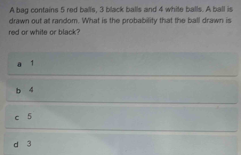 A bag contains 5 red balls, 3 black balls and 4 white balls. A ball is
drawn out at random. What is the probability that the ball drawn is
red or white or black?
a 1
b 4
c 5
d 3